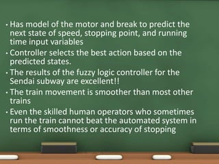 • Has model of the motor and break to predict the 
next state of speed, stopping point, and running 
time input variables 
• Controller selects the best action based on the 
predicted states. 
• The results of the fuzzy logic controller for the 
Sendai subway are excellent!! 
• The train movement is smoother than most other 
trains 
• Even the skilled human operators who sometimes 
run the train cannot beat the automated system in 
terms of smoothness or accuracy of stopping 
 
