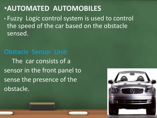 •AUTOMATED AUTOMOBILES 
• Fuzzy Logic control system is used to control 
the speed of the car based on the obstacle 
sensed. 
Obstacle Sensor Unit: 
The car consists of a 
sensor in the front panel to 
sense the presence of the 
obstacle. 
 