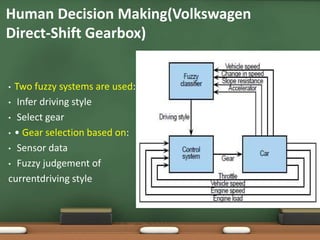 Human Decision Making(Volkswagen 
Direct-Shift Gearbox) 
• Two fuzzy systems are used: 
• Infer driving style 
• Select gear 
• • Gear selection based on: 
• Sensor data 
• Fuzzy judgement of 
currentdriving style 
 