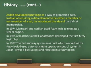 •History……..(cont…) 
• Zadeh developed fuzzy logic as a way of processing data. 
Instead of requiring a data element to be either a member or 
non-member of a set, he introduced the idea of partial set 
membership. 
• In 1974 Mamdani and Assilian used fuzzy logic to regulate a 
steam engine. 
• In 1985 researchers at Bell laboratories developed the first fuzzy 
logic chip. 
• In 1987 The first subway system was built which worked with a 
fuzzy logic-based automatic train operation control system in 
Japan. It was a big success and resulted in a fuzzy boom 
 