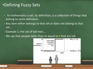 •Defining Fuzzy Sets 
• In mathematics a set, by definition, is a collection of things that 
belong to some definition.. 
• Any item either belongs to that set or does not belong to that 
set… 
• Example 1; the set of tall men…. 
• We say that people taller than or equal to 6 feet are tall 
 