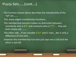•Fuzzy Sets……(cont….) 
•The function shown above describes the membership of the 
'tall' set…….. 
This sharp edged membership functions… 
The membership function makes no distinction between 
somebody who is 6'1" and someone who is 7'1”…. they are 
both simply tall………. 
The other side….If we consider 5'11" and 6' man… der is only a 
difference of one inch… 
however this membership function just says one is tall and the 
other is not tall. 
 
