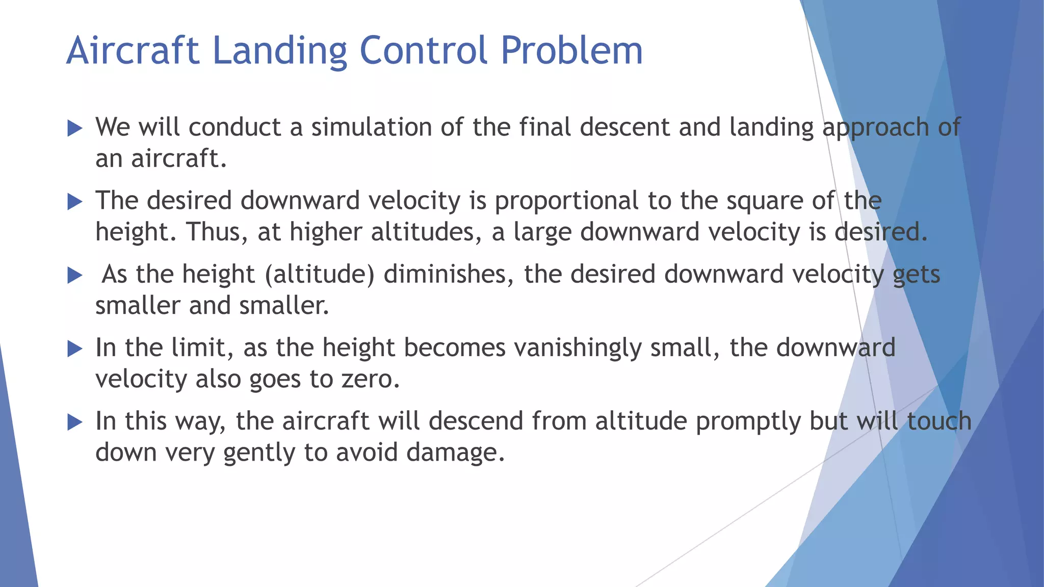 Aircraft Landing Control Problem


We will conduct a simulation of the final descent and landing approach of
an aircraft.



The desired downward velocity is proportional to the square of the
height. Thus, at higher altitudes, a large downward velocity is desired.



As the height (altitude) diminishes, the desired downward velocity gets
smaller and smaller.



In the limit, as the height becomes vanishingly small, the downward
velocity also goes to zero.



In this way, the aircraft will descend from altitude promptly but will touch
down very gently to avoid damage.

 