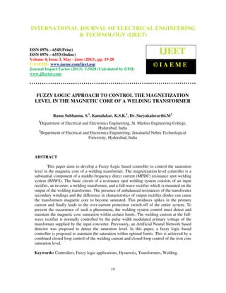 International Journal of Electrical Engineering and Technology (IJEET), ISSN 0976 –
6545(Print), ISSN 0976 – 6553(Online) Volume 4, Issue 3, May - June (2013), © IAEME
19
FUZZY LOGIC APPROACH TO CONTROL THE MAGNETIZATION
LEVEL IN THE MAGNETIC CORE OF A WELDING TRANSFORMER
Rama Subbanna. S.1
, Kamalakar. K.S.K.1
, Dr. Suryakalavarthi.M2
1
Department of Electrical and Electronics Engineering, St. Martins Engineering College,
Hyderabad, India
2
Department of Electrical and Electronics Engineering, Jawaharlal Nehru Technological
University, Hyderabad, India
ABSTRACT
This paper aims to develop a Fuzzy Logic based controller to control the saturation
level in the magnetic core of a welding transformer. The magnetization level controller is a
substantial component of a middle-frequency direct current (MFDC) resistance spot welding
system (RSWS). The basic circuit of a resistance spot welding system consists of an input
rectifier, an inverter, a welding transformer, and a full-wave rectifier which is mounted on the
output of the welding transformer. The presence of unbalanced resistances of the transformer
secondary windings and the difference in characteristics of output rectifier diodes can cause
the transformers magnetic core to become saturated. This produces spikes in the primary
current and finally leads to the over-current protection switch-off of the entire system. To
prevent the occurrence of such a phenomena, the welding system control must detect and
maintain the magnetic core saturation within certain limits. The welding current at the full-
wave rectifier is normally controlled by the pulse width modulated primary voltage of the
transformer supplied by the input converter. Previously, an Artificial Neural Network based
detector was proposed to detect the saturation level. In this paper, a fuzzy logic based
controller is proposed to maintain the saturation within optimal limits. This is achieved by a
combined closed-loop control of the welding current and closed-loop control of the iron core
saturation level.
Keywords: Controllers, Fuzzy logic applications, Hysteresis, Transformers, Welding.
INTERNATIONAL JOURNAL OF ELECTRICAL ENGINEERING
& TECHNOLOGY (IJEET)
ISSN 0976 – 6545(Print)
ISSN 0976 – 6553(Online)
Volume 4, Issue 3, May - June (2013), pp. 19-28
© IAEME: www.iaeme.com/ijeet.asp
Journal Impact Factor (2013): 5.5028 (Calculated by GISI)
www.jifactor.com
IJEET
© I A E M E
 