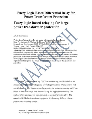 Fuzzy Logic Based Differential Relay for
         Power Transformer Protection
Fuzzy logic-based relaying for large
power transformer protection

Article Information

Protection of power transformer using microcontroller-based relay
Rafa, A.; Mahmod, S.; Mariun, N.; Hassan, W.Z.W.; Mailah, N.F.
Research and Development, 2002. SCOReD 2002. Student Conference on
Volume , Issue , 2002 Page(s): 224 - 227
Digital Object Identifier 10.1109/SCORED.2002.1033098
Summary: This paper describes the design and implementation of the micro controller-
based system for protecting power transformer. The system includes facilities for
discrimination between internal fault current and magnetizing inrush current, differential
protection, over current protection, over voltage protection and under voltage protection.
In this paper, software and hardware of micro controller based system have been
explained and designed. The design implementation and testing of the system are also
presented.




Need
       Power Transformers or any CNC Machines or any electrical devices are
always subjected to Highvoltage and low voltage transients. Many devices will
get failed due to this. Hence we need to monitor the voltage constantly and if goes
below or above the range then we need to trip the supply immedieately. One
method of protecting power transformers is to use a differential relay. The
operation Diff Relay is to trip the equipment if it finds any difference in the
primary and secondary current.



       ASHOK KUMAR-098402 34766
       PL VISIT http://www.maastechindia.com
 