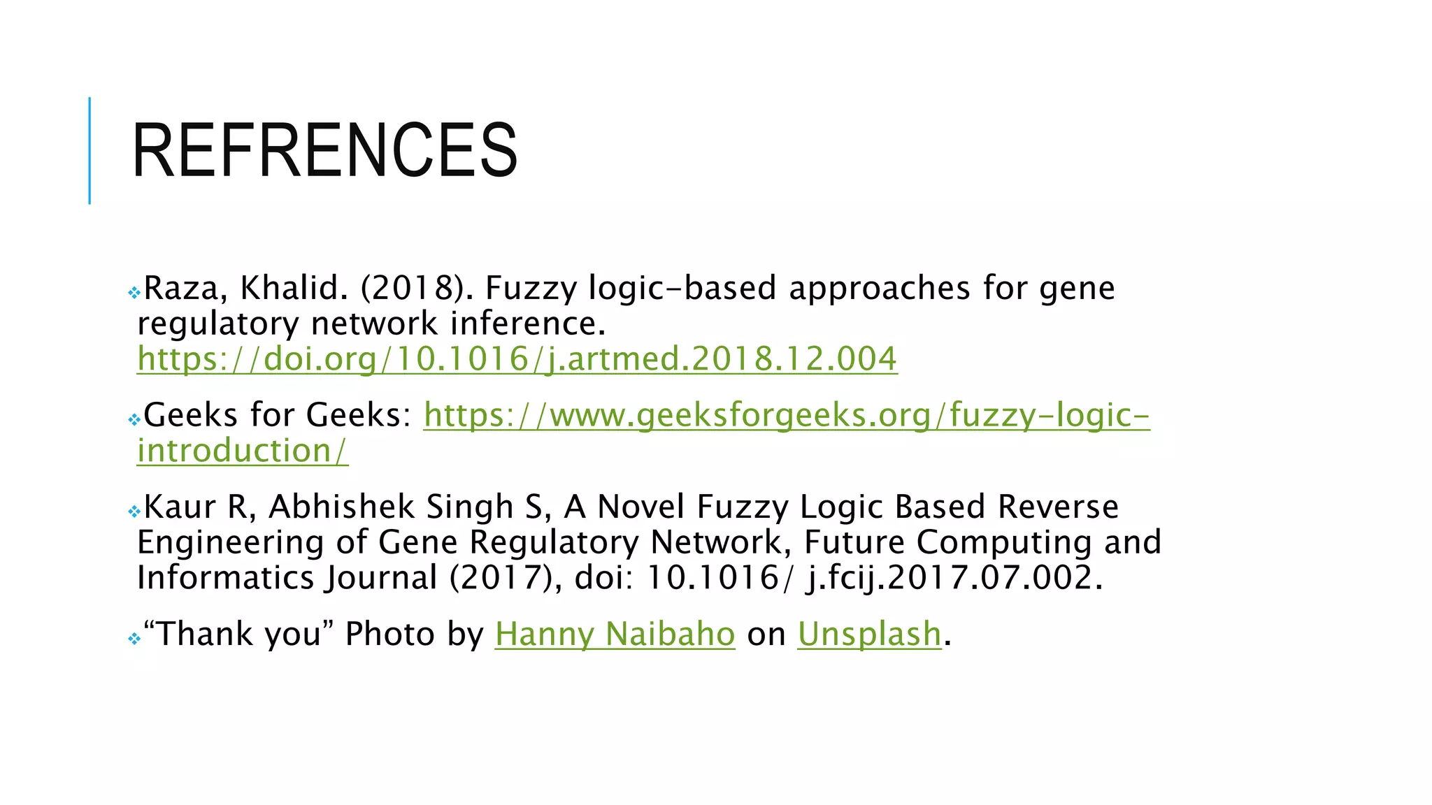 REFRENCES
‫܀‬Raza, Khalid. (2018). Fuzzy logic-based approaches for gene
regulatory network inference.
https://doi.org/10.1016/j.artmed.2018.12.004
‫܀‬Geeks for Geeks: https://www.geeksforgeeks.org/fuzzy-logic-
introduction/
‫܀‬Kaur R, Abhishek Singh S, A Novel Fuzzy Logic Based Reverse
Engineering of Gene Regulatory Network, Future Computing and
Informatics Journal (2017), doi: 10.1016/ j.fcij.2017.07.002.
‫“܀‬Thank you” Photo by Hanny Naibaho on Unsplash.
 