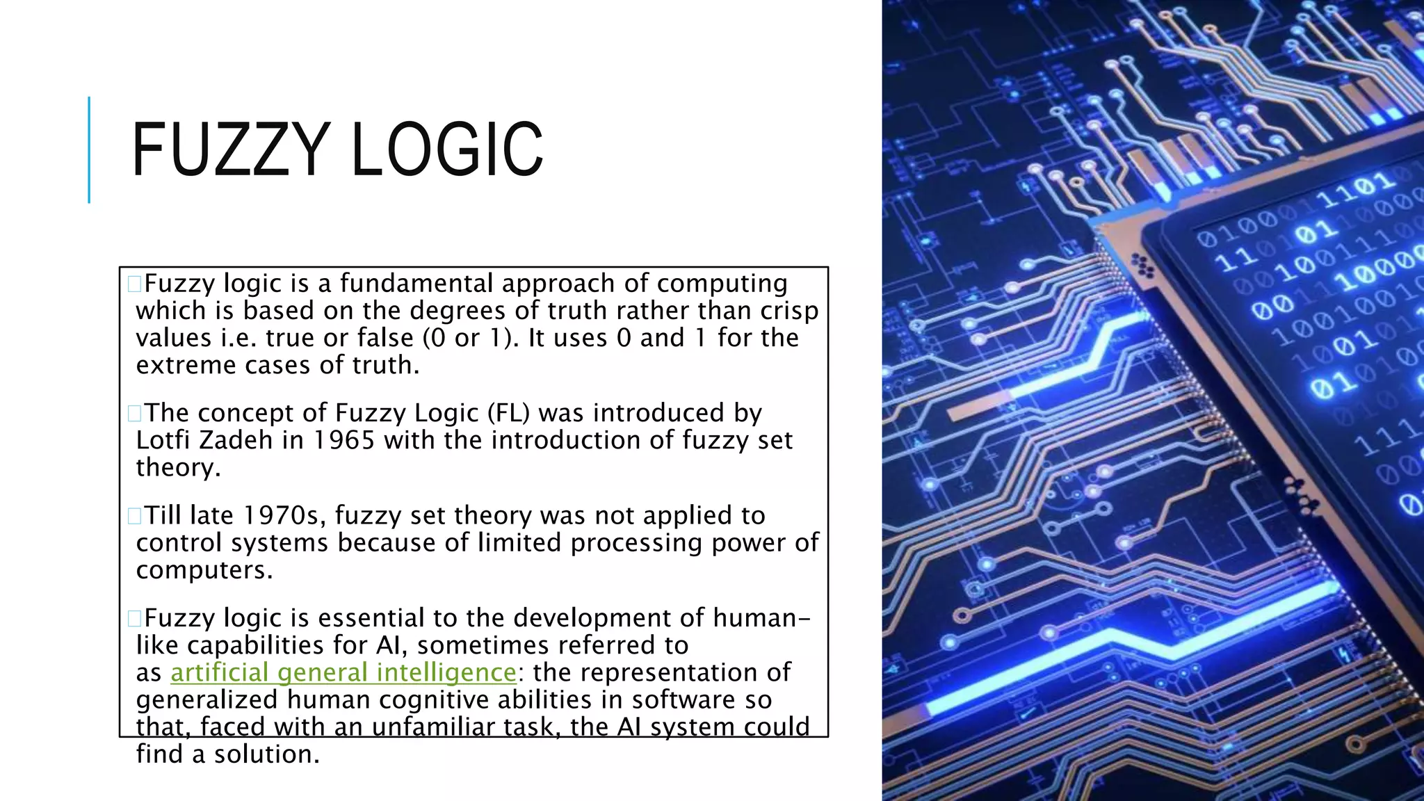 FUZZY LOGIC
�Fuzzy logic is a fundamental approach of computing
which is based on the degrees of truth rather than crisp
values i.e. true or false (0 or 1). It uses 0 and 1 for the
extreme cases of truth.
�The concept of Fuzzy Logic (FL) was introduced by
Lotfi Zadeh in 1965 with the introduction of fuzzy set
theory.
�Till late 1970s, fuzzy set theory was not applied to
control systems because of limited processing power of
computers.
�Fuzzy logic is essential to the development of human-
like capabilities for AI, sometimes referred to
as artificial general intelligence: the representation of
generalized human cognitive abilities in software so
that, faced with an unfamiliar task, the AI system could
find a solution.
 