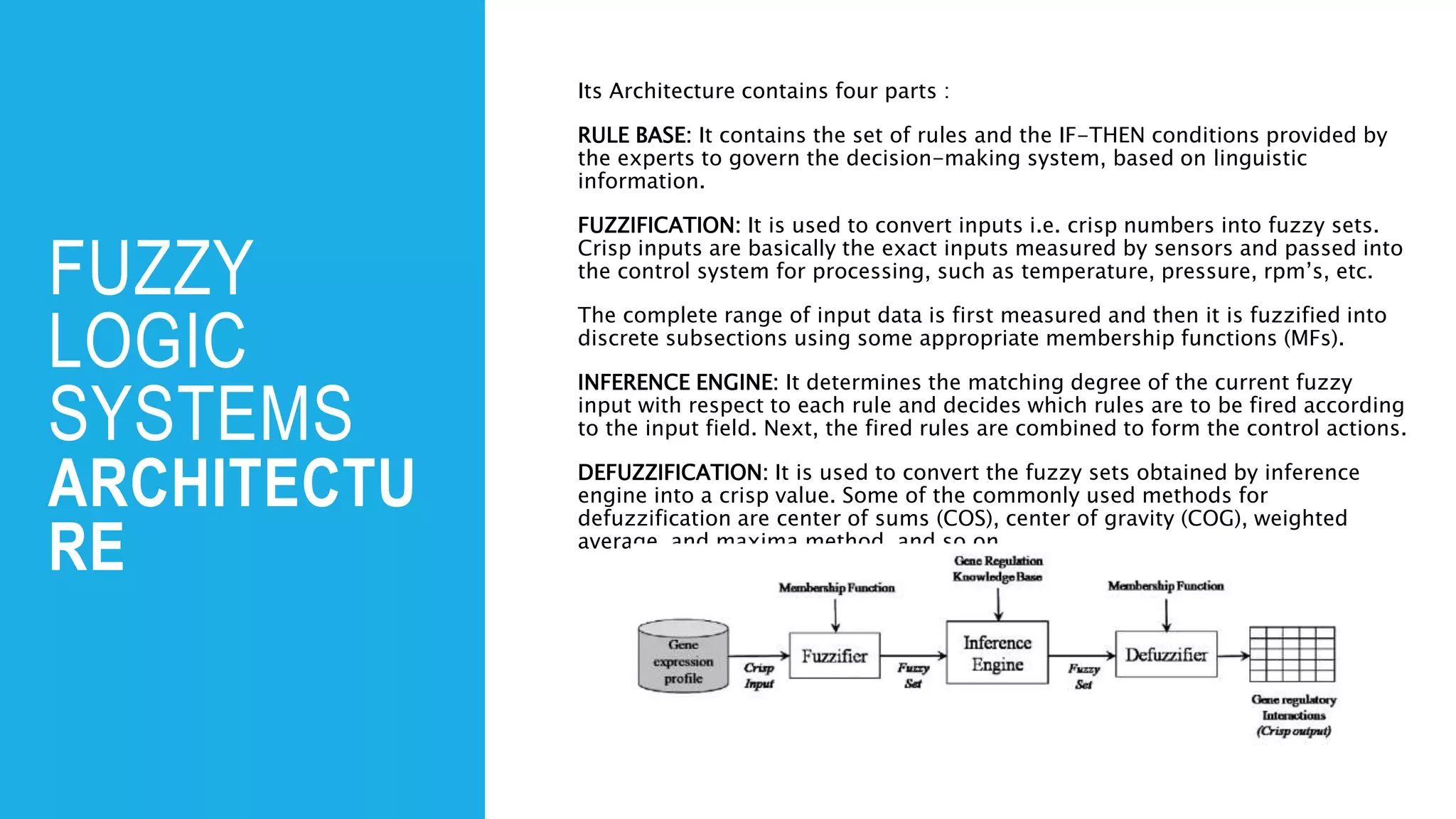 FUZZY
LOGIC
SYSTEMS
ARCHITECTU
RE
Its Architecture contains four parts :
RULE BASE: It contains the set of rules and the IF-THEN conditions provided by
the experts to govern the decision-making system, based on linguistic
information.
FUZZIFICATION: It is used to convert inputs i.e. crisp numbers into fuzzy sets.
Crisp inputs are basically the exact inputs measured by sensors and passed into
the control system for processing, such as temperature, pressure, rpm’s, etc.
The complete range of input data is first measured and then it is fuzzified into
discrete subsections using some appropriate membership functions (MFs).
INFERENCE ENGINE: It determines the matching degree of the current fuzzy
input with respect to each rule and decides which rules are to be fired according
to the input field. Next, the fired rules are combined to form the control actions.
DEFUZZIFICATION: It is used to convert the fuzzy sets obtained by inference
engine into a crisp value. Some of the commonly used methods for
defuzzification are center of sums (COS), center of gravity (COG), weighted
average, and maxima method, and so on
 
