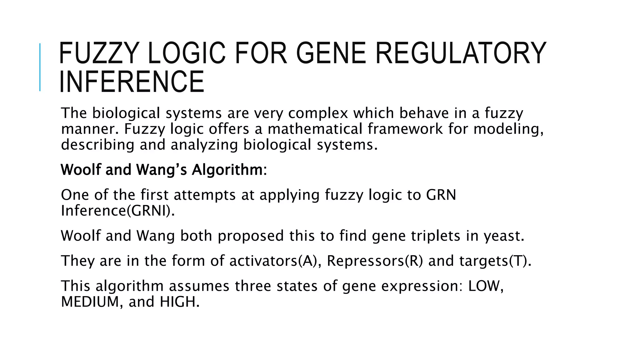 FUZZY LOGIC FOR GENE REGULATORY
INFERENCE
The biological systems are very complex which behave in a fuzzy
manner. Fuzzy logic offers a mathematical framework for modeling,
describing and analyzing biological systems.
Woolf and Wang’s Algorithm:
One of the first attempts at applying fuzzy logic to GRN
Inference(GRNI).
Woolf and Wang both proposed this to find gene triplets in yeast.
They are in the form of activators(A), Repressors(R) and targets(T).
This algorithm assumes three states of gene expression: LOW,
MEDIUM, and HIGH.
 