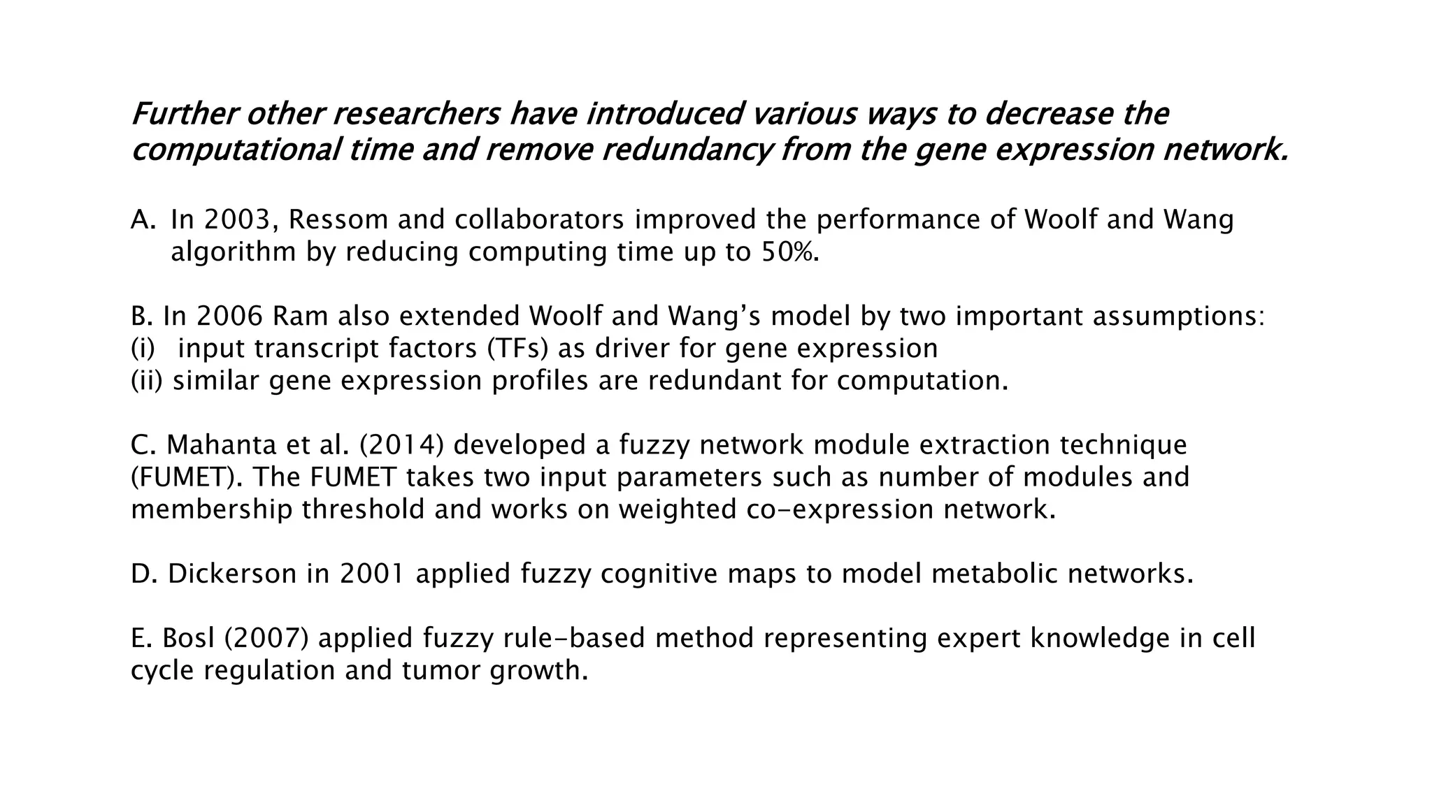 Further other researchers have introduced various ways to decrease the
computational time and remove redundancy from the gene expression network.
A. In 2003, Ressom and collaborators improved the performance of Woolf and Wang
algorithm by reducing computing time up to 50%.
B. In 2006 Ram also extended Woolf and Wang’s model by two important assumptions:
(i) input transcript factors (TFs) as driver for gene expression
(ii) similar gene expression profiles are redundant for computation.
C. Mahanta et al. (2014) developed a fuzzy network module extraction technique
(FUMET). The FUMET takes two input parameters such as number of modules and
membership threshold and works on weighted co-expression network.
D. Dickerson in 2001 applied fuzzy cognitive maps to model metabolic networks.
E. Bosl (2007) applied fuzzy rule-based method representing expert knowledge in cell
cycle regulation and tumor growth.
 