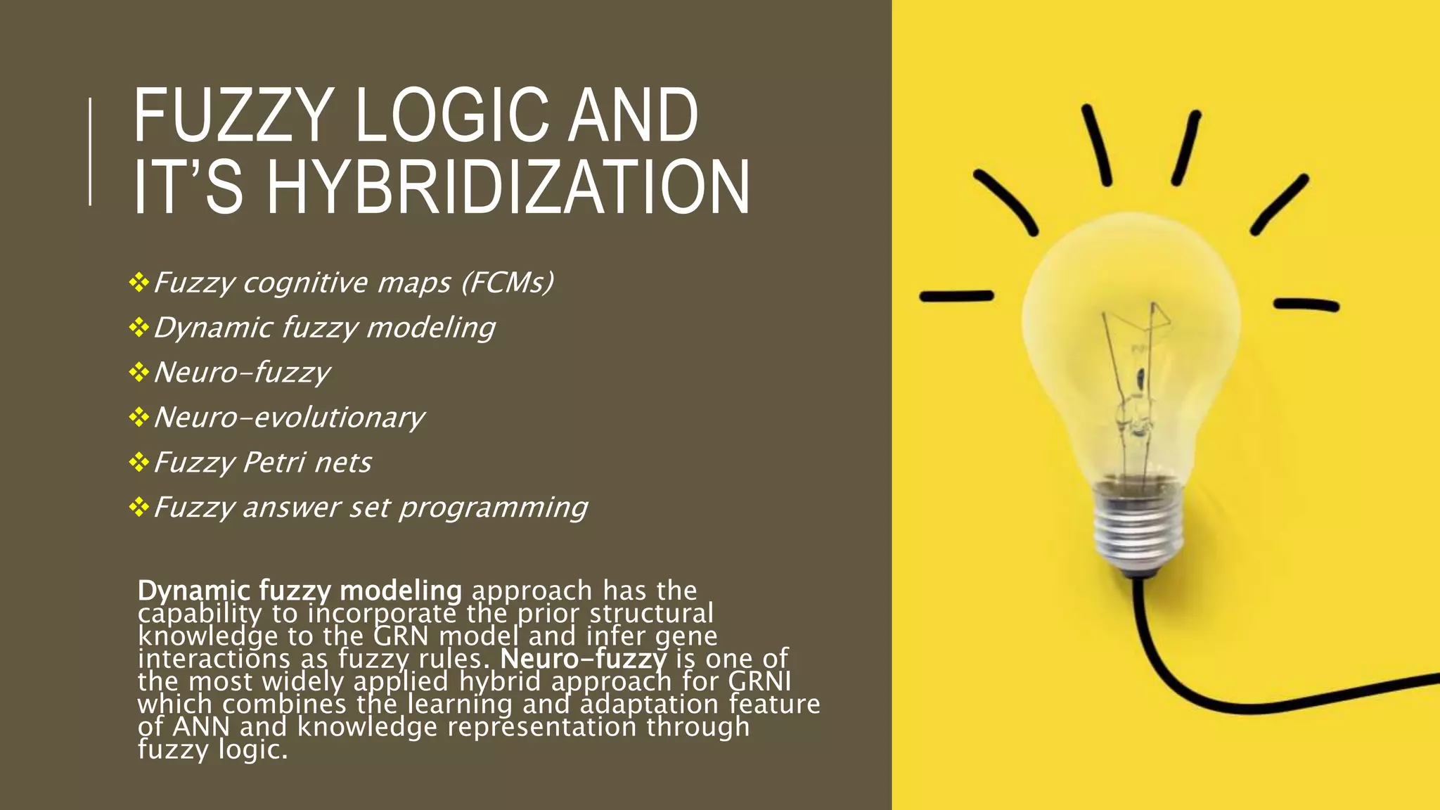 FUZZY LOGIC AND
IT’S HYBRIDIZATION
Fuzzy cognitive maps (FCMs)
Dynamic fuzzy modeling
Neuro-fuzzy
Neuro-evolutionary
Fuzzy Petri nets
Fuzzy answer set programming
Dynamic fuzzy modeling approach has the
capability to incorporate the prior structural
knowledge to the GRN model and infer gene
interactions as fuzzy rules. Neuro-fuzzy is one of
the most widely applied hybrid approach for GRNI
which combines the learning and adaptation feature
of ANN and knowledge representation through
fuzzy logic.
 