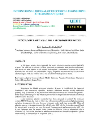 International Journal of Electrical Engineering and Technology (IJEET), ISSN 0976 –
INTERNATIONAL JOURNAL OF ELECTRICAL ENGINEERING
 6545(Print), ISSN 0976 – 6553(Online) Volume 4, Issue 2, March – April (2013), © IAEME
                            & TECHNOLOGY (IJEET)
ISSN 0976 – 6545(Print)
ISSN 0976 – 6553(Online)
Volume 4, Issue 2, March – April (2013), pp. 13-24                           IJEET
© IAEME: www.iaeme.com/ijeet.asp
Journal Impact Factor (2012): 3.2031 (Calculated by GISI)
www.jifactor.com                                                          ©IAEME



         FUZZY LOGIC BASED MRAC FOR A SECOND ORDER SYSTEM

                                                1                 2
                                  Rajiv Ranjan , Dr. Pankaj Rai
   1
       (Assistant Manager (Projects)/Modernization & Monitoring, SAIL, Bokaro Steel Plant, India
             2
               (Head of Deptt., Deptt. Of Electrical Engineering, BIT Sindri, Dhanbad ,India



   ABSTRACT

          In this paper a fuzzy logic approach for model reference adaptive control (MRAC)
   scheme for MIT rule in presence of first order and second order noise has been discussed.
   This noise has been applied to the second order system. Simulation is done in MATLAB-
   Simulink and the results are compared for varying adaptation mechanisms due to variation in
   adaptation gain with and without noise. The result shows that system is stable.

   Keywords: Adaptive Control, MRAC (Model Reference Adaptive Controller), Adaptation
   Gain, MIT rule, Fuzzy Logic, Noise

   1. INTRODUCTION

           Robustness in Model reference adaptive Scheme is established for bounded
   disturbance and unmodeled dynamics. Adaptive controller without having robustness
   property may go unstable in the presence of bounded disturbance and unmodeled dynamics.
   Fuzzy logic controller gives the better response even in the present of bounded disturbance
   and unmodeled dynamics.
           Model reference adaptive controller has been designed to control the nonlinear
   system. MRAC forces the plant to follow the reference model irrespective of plant parameter
   variations to decrease the error between reference model and plant to zero[2]. Effect of
   adaption gain on system performance for MRAC using MIT rule for first order system[3] and
   for second order system[4] has been discussed. Comparison of performance using MIT rule
   & and Lyapunov rule for second order system for different value of adaptation gain is
   discussed [1]. Even in the presence of bounded disturbance and unmodeled dynamics system
   show stability in chosen range of adaptation gain[5].


                                                    13
 