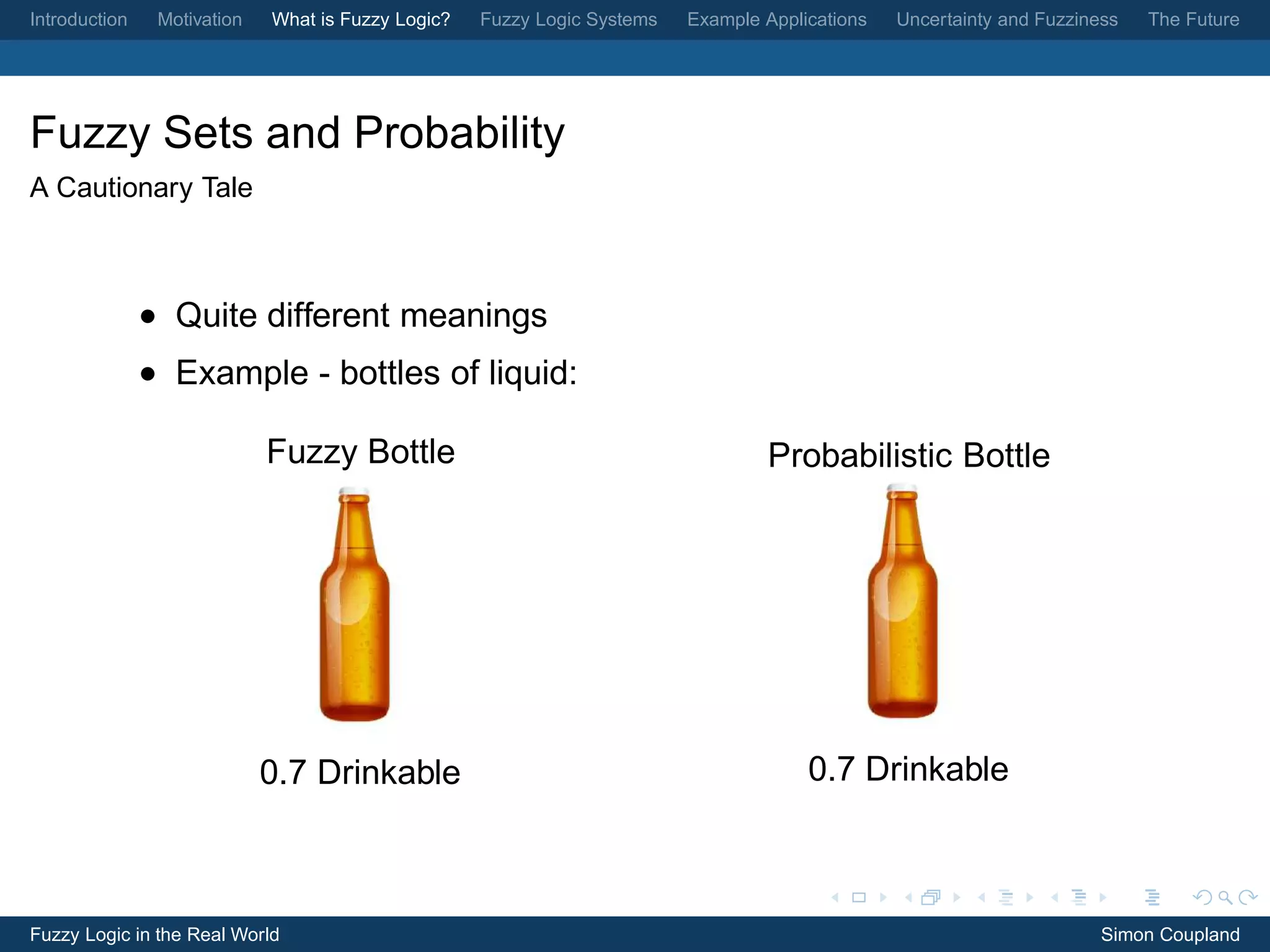Introduction    Motivation   What is Fuzzy Logic?   Fuzzy Logic Systems   Example Applications   Uncertainty and Fuzziness   The Future




Fuzzy Sets and Probability
A Cautionary Tale



               • Quite different meanings
               • Example - bottles of liquid:

                             Fuzzy Bottle                                         Probabilistic Bottle




                             0.7 Drinkable                                             0.7 Drinkable



Fuzzy Logic in the Real World                                                                                           Simon Coupland
 