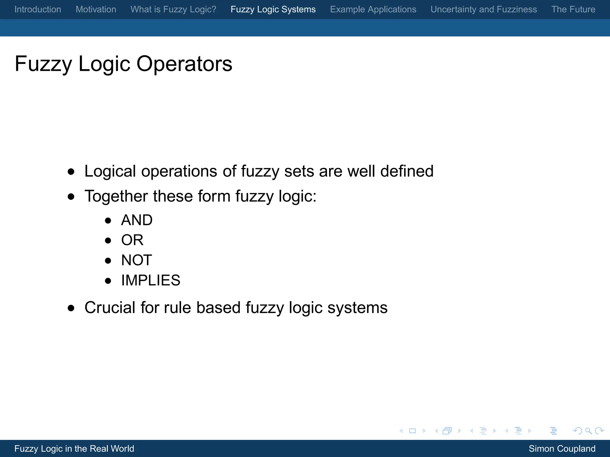 Introduction    Motivation    What is Fuzzy Logic?   Fuzzy Logic Systems   Example Applications   Uncertainty and Fuzziness   The Future




Fuzzy Logic Operators



               • Logical operations of fuzzy sets are well deﬁned
               • Together these form fuzzy logic:
                      •      AND
                      •      OR
                      •      NOT
                      •      IMPLIES
               • Crucial for rule based fuzzy logic systems




Fuzzy Logic in the Real World                                                                                            Simon Coupland
 