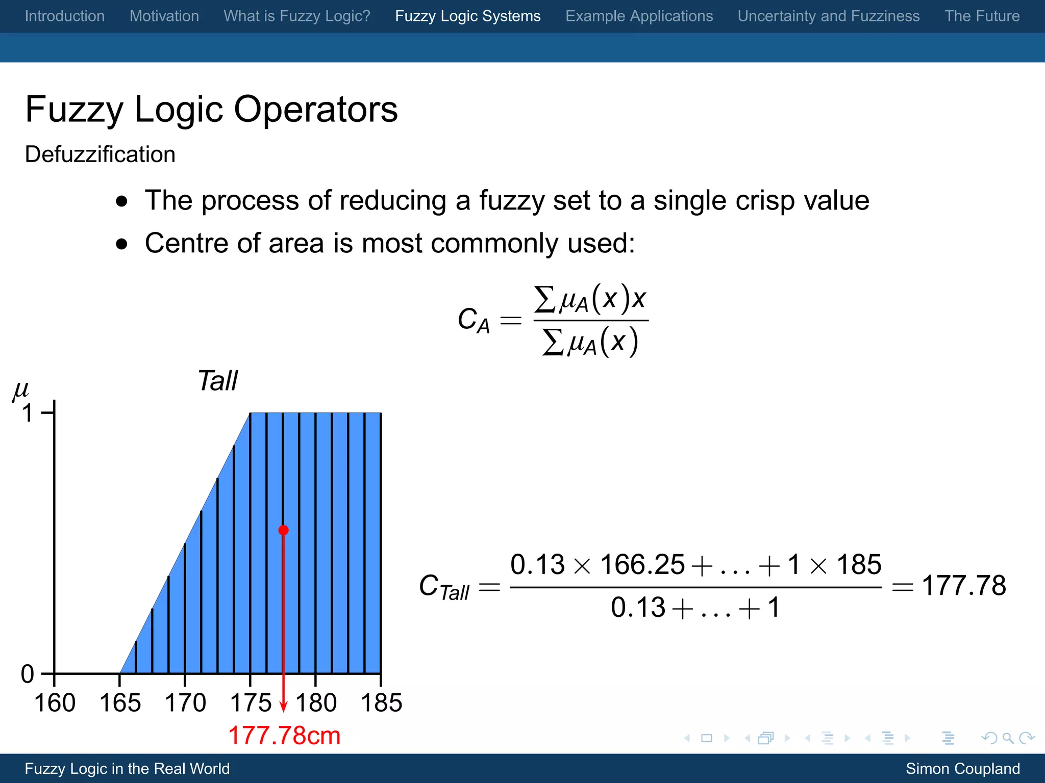 Introduction    Motivation   What is Fuzzy Logic?   Fuzzy Logic Systems   Example Applications   Uncertainty and Fuzziness   The Future




Fuzzy Logic Operators
Defuzziﬁcation
               • The process of reducing a fuzzy set to a single crisp value
               • Centre of area is most commonly used:

                                                                      ∑ µA (x )x
                                                           CA =
                                                                      ∑ µA (x )
µ                        Tall
1




                                                                  0.13 × 166.25 + . . . + 1 × 185
                                                      CTall =                                                        = 177.78
                                                                                0.13 + . . . + 1

0
 160 165 170 175 180 185
             177.78cm
Fuzzy Logic in the Real World                                                                                           Simon Coupland
 
