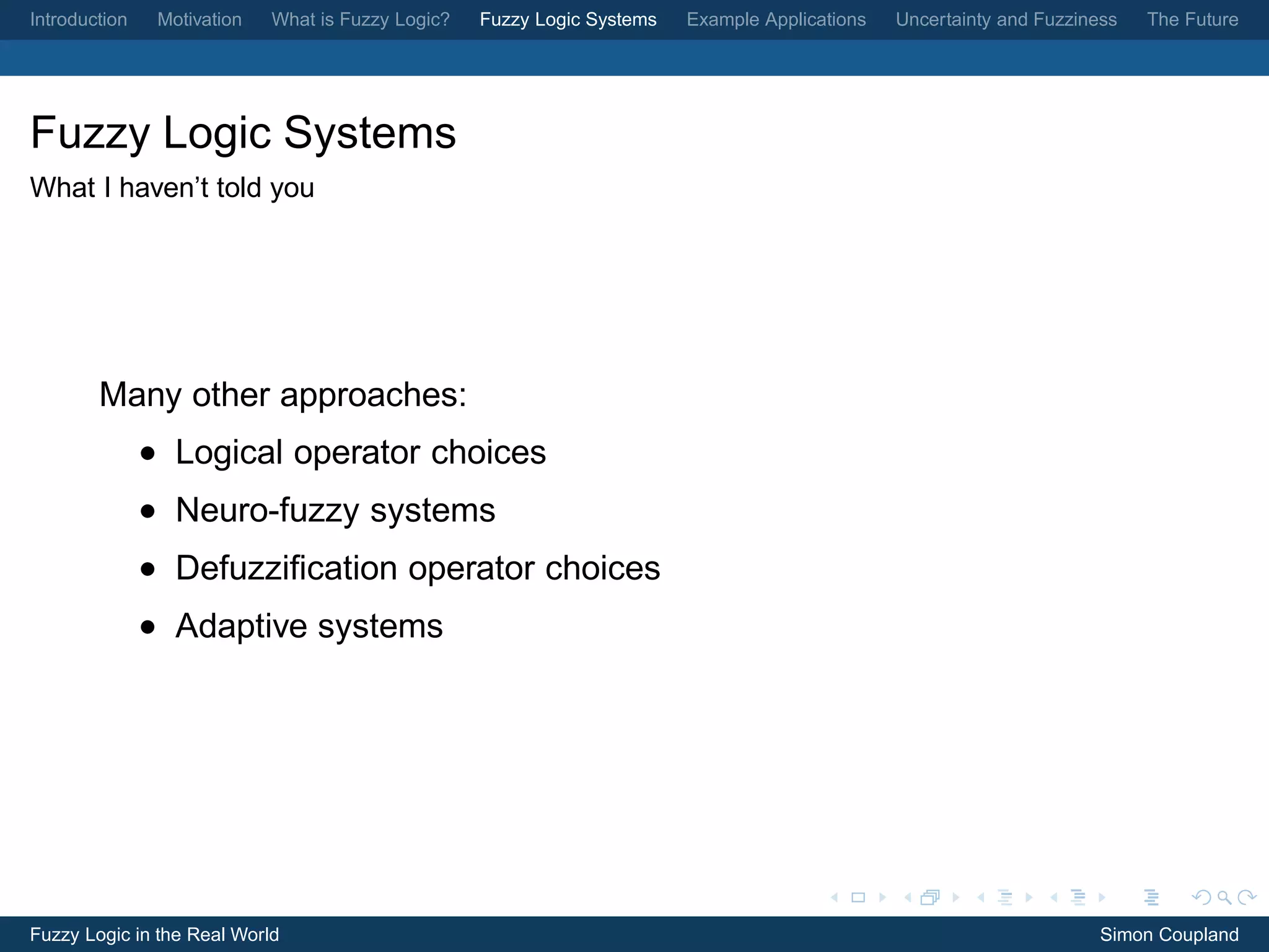 Introduction    Motivation   What is Fuzzy Logic?   Fuzzy Logic Systems   Example Applications   Uncertainty and Fuzziness   The Future




Fuzzy Logic Systems
What I haven’t told you




        Many other approaches:
               • Logical operator choices
               • Neuro-fuzzy systems
               • Defuzziﬁcation operator choices
               • Adaptive systems




Fuzzy Logic in the Real World                                                                                           Simon Coupland
 