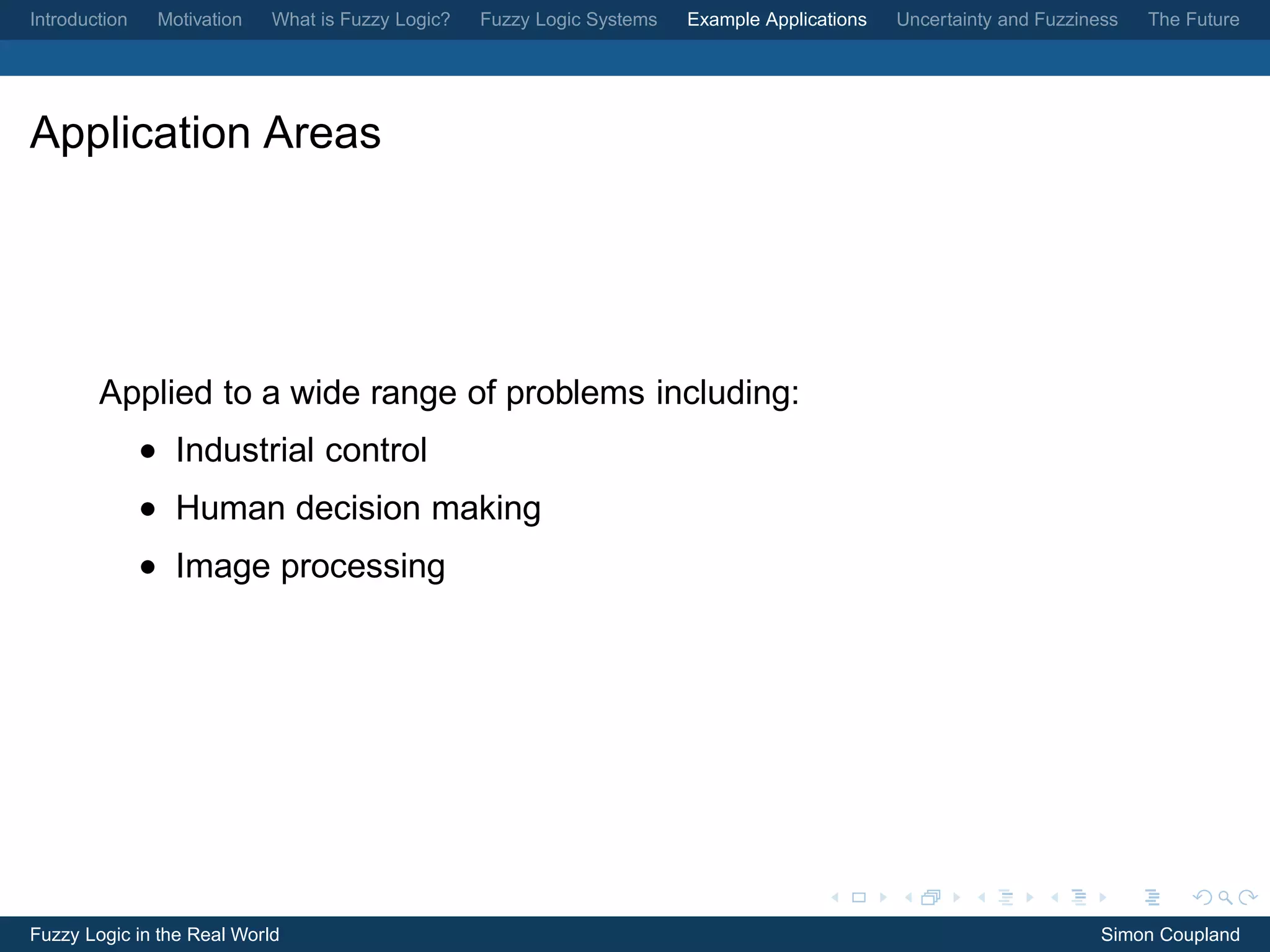 Introduction    Motivation   What is Fuzzy Logic?   Fuzzy Logic Systems   Example Applications   Uncertainty and Fuzziness   The Future




Application Areas




        Applied to a wide range of problems including:
               • Industrial control
               • Human decision making
               • Image processing




Fuzzy Logic in the Real World                                                                                           Simon Coupland
 