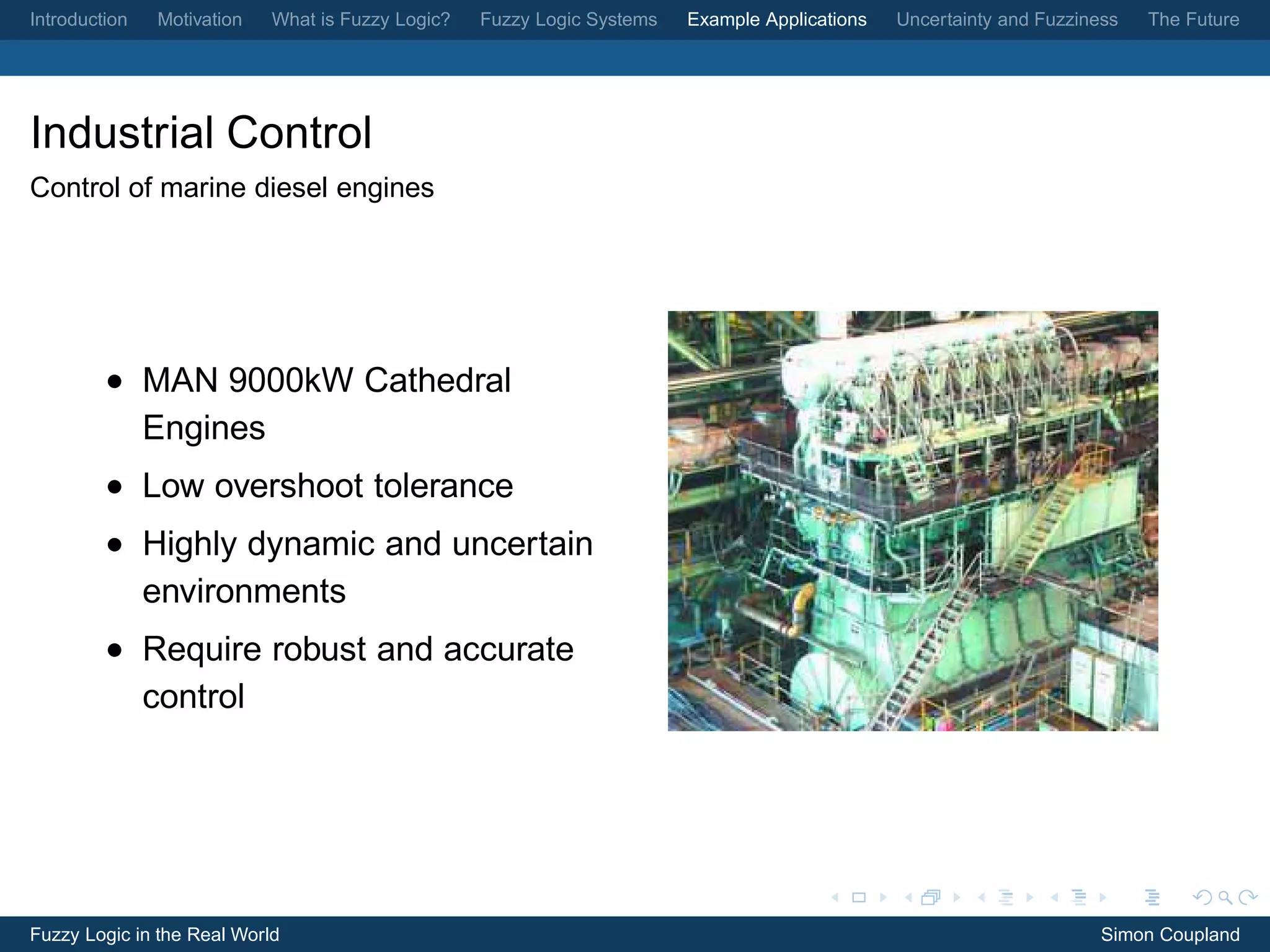 Introduction   Motivation   What is Fuzzy Logic?   Fuzzy Logic Systems   Example Applications   Uncertainty and Fuzziness   The Future




Industrial Control
Control of marine diesel engines




         • MAN 9000kW Cathedral
           Engines
         • Low overshoot tolerance
         • Highly dynamic and uncertain
           environments
         • Require robust and accurate
           control




Fuzzy Logic in the Real World                                                                                          Simon Coupland
 