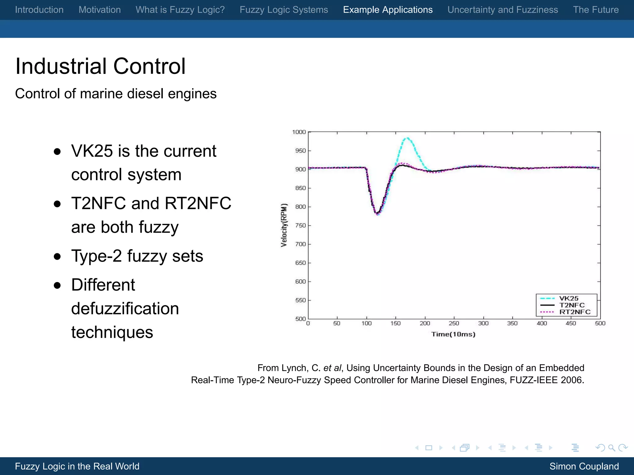 Introduction   Motivation   What is Fuzzy Logic?   Fuzzy Logic Systems    Example Applications   Uncertainty and Fuzziness    The Future




Industrial Control
Control of marine diesel engines



         • VK25 is the current
           control system
         • T2NFC and RT2NFC
           are both fuzzy
         • Type-2 fuzzy sets
         • Different
           defuzziﬁcation
           techniques
                                                      From Lynch, C. et al, Using Uncertainty Bounds in the Design of an Embedded
                                        Real-Time Type-2 Neuro-Fuzzy Speed Controller for Marine Diesel Engines, FUZZ-IEEE 2006.




Fuzzy Logic in the Real World                                                                                            Simon Coupland
 