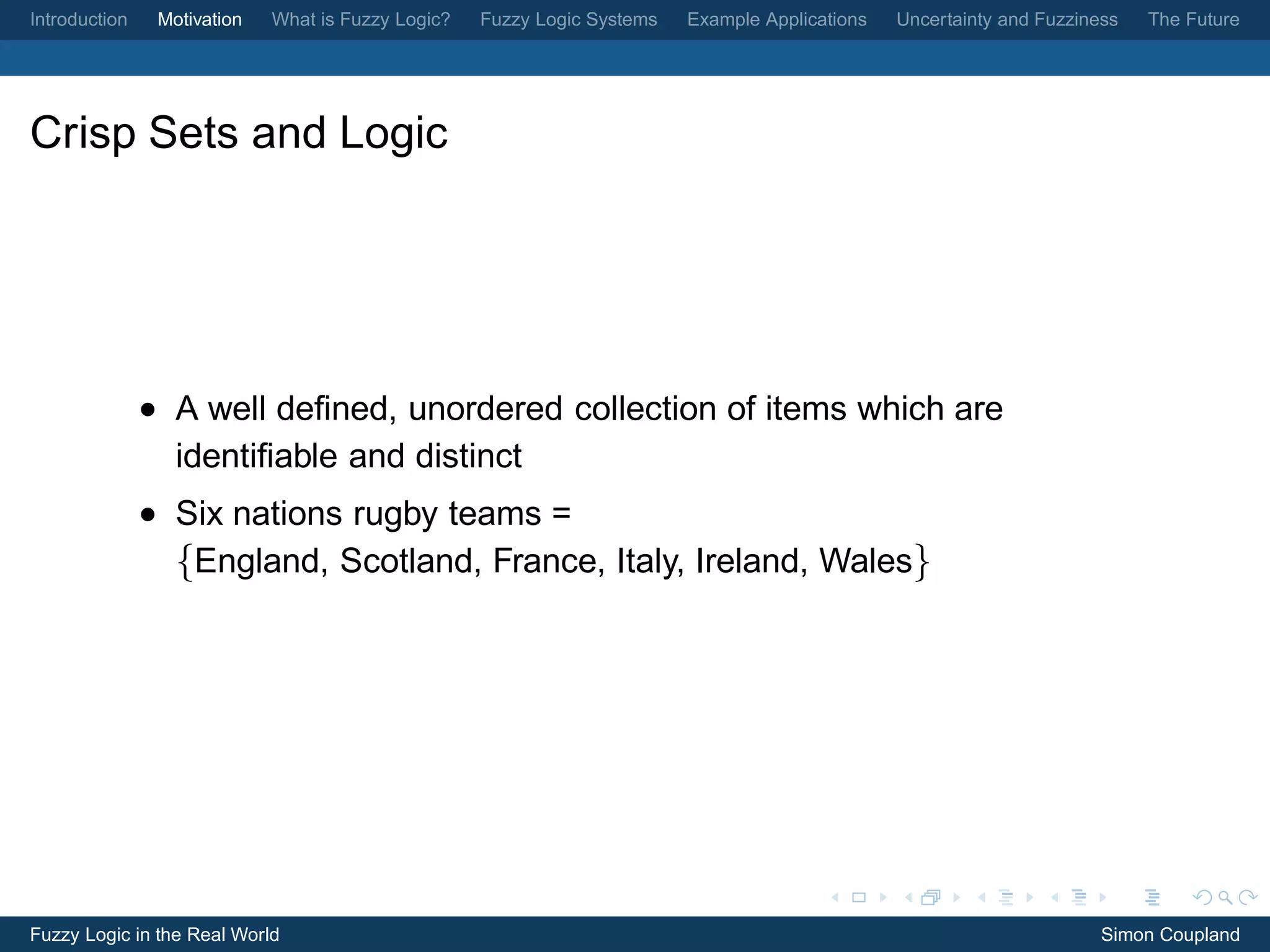 Introduction    Motivation   What is Fuzzy Logic?   Fuzzy Logic Systems   Example Applications   Uncertainty and Fuzziness   The Future




Crisp Sets and Logic




               • A well deﬁned, unordered collection of items which are
                 identiﬁable and distinct
               • Six nations rugby teams =
                 {England, Scotland, France, Italy, Ireland, Wales}




Fuzzy Logic in the Real World                                                                                           Simon Coupland
 