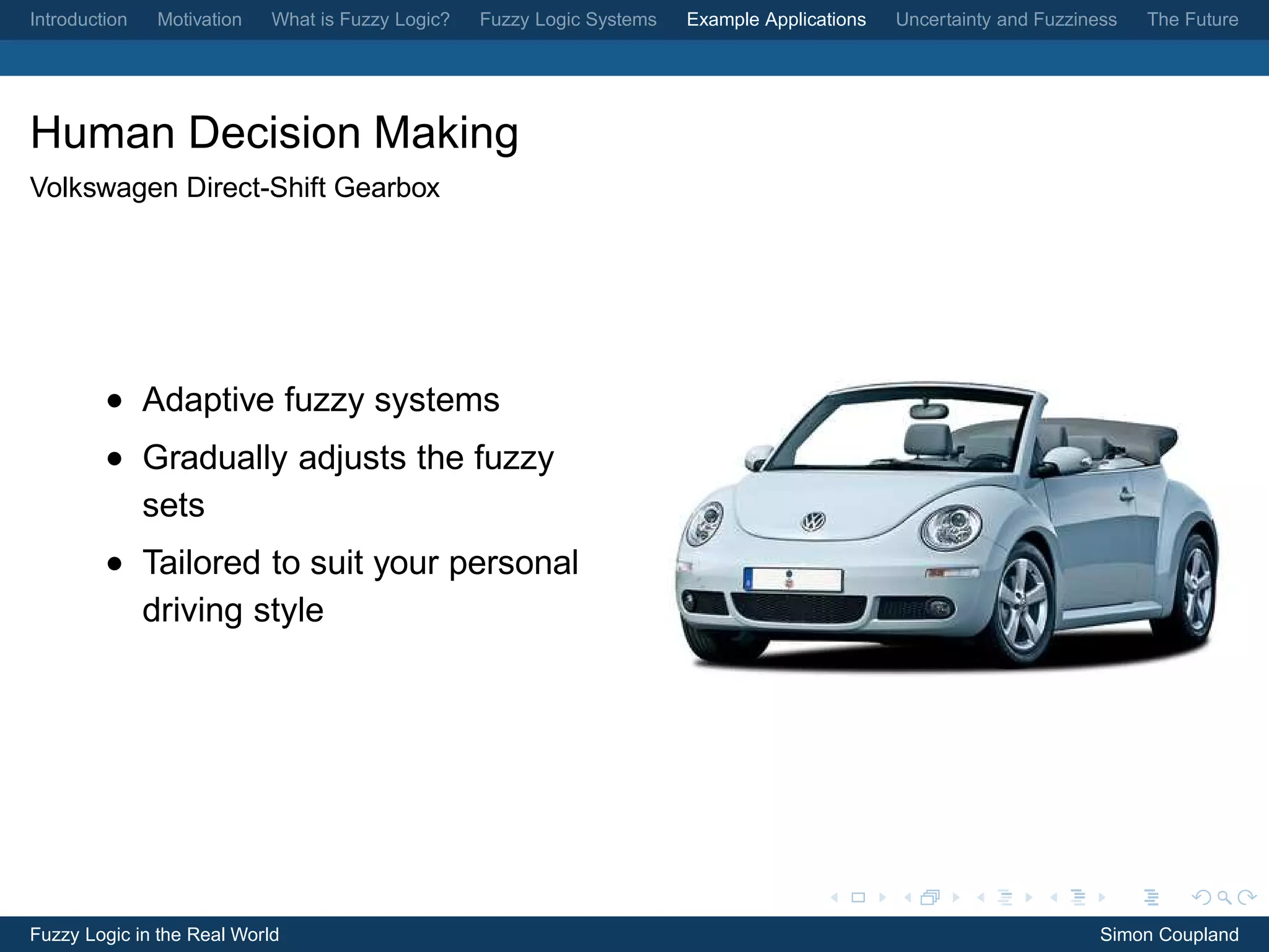 Introduction   Motivation   What is Fuzzy Logic?   Fuzzy Logic Systems   Example Applications   Uncertainty and Fuzziness   The Future




Human Decision Making
Volkswagen Direct-Shift Gearbox




         • Adaptive fuzzy systems
         • Gradually adjusts the fuzzy
           sets
         • Tailored to suit your personal
           driving style




Fuzzy Logic in the Real World                                                                                          Simon Coupland
 