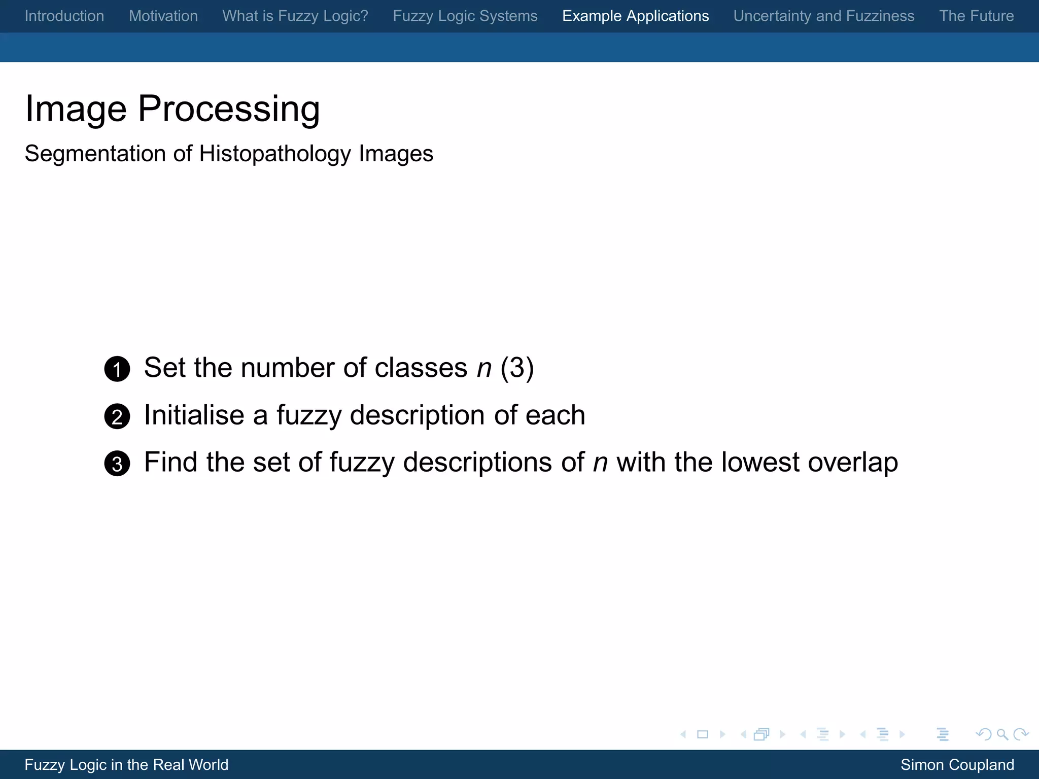 Introduction       Motivation   What is Fuzzy Logic?   Fuzzy Logic Systems   Example Applications   Uncertainty and Fuzziness   The Future




Image Processing
Segmentation of Histopathology Images




               1     Set the number of classes n (3)
               2     Initialise a fuzzy description of each
               3     Find the set of fuzzy descriptions of n with the lowest overlap




Fuzzy Logic in the Real World                                                                                              Simon Coupland
 