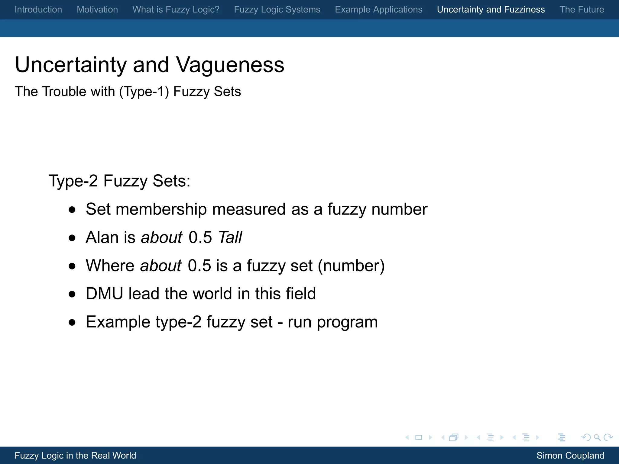 Introduction    Motivation   What is Fuzzy Logic?   Fuzzy Logic Systems   Example Applications   Uncertainty and Fuzziness   The Future




Uncertainty and Vagueness
The Trouble with (Type-1) Fuzzy Sets




        Type-2 Fuzzy Sets:
               • Set membership measured as a fuzzy number
               • Alan is about 0.5 Tall
               • Where about 0.5 is a fuzzy set (number)
               • DMU lead the world in this ﬁeld
               • Example type-2 fuzzy set - run program




Fuzzy Logic in the Real World                                                                                           Simon Coupland
 