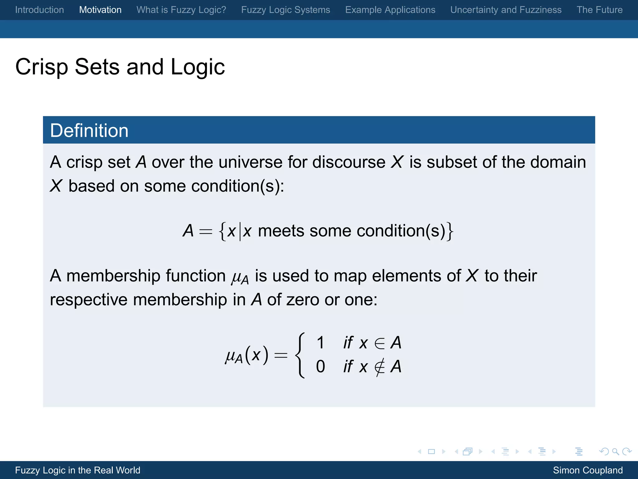 Introduction   Motivation   What is Fuzzy Logic?   Fuzzy Logic Systems   Example Applications   Uncertainty and Fuzziness   The Future




Crisp Sets and Logic

        Deﬁnition
        A crisp set A over the universe for discourse X is subset of the domain
        X based on some condition(s):

                                      A = {x |x meets some condition(s)}

        A membership function µA is used to map elements of X to their
        respective membership in A of zero or one:

                                                                  1      if x ∈ A
                                               µA (x ) =
                                                                  0      if x ∈ A
                                                                              /




Fuzzy Logic in the Real World                                                                                          Simon Coupland
 