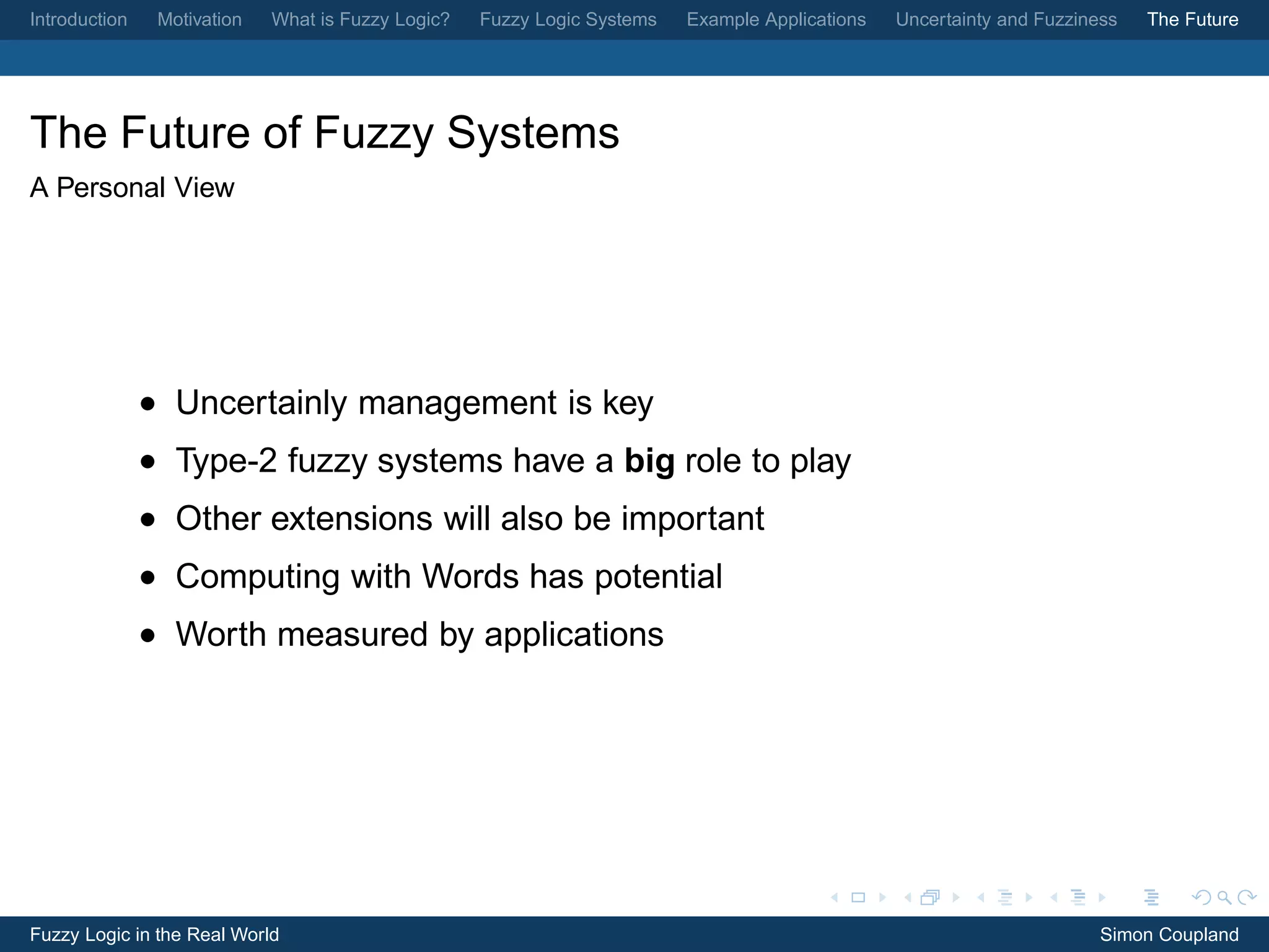 Introduction    Motivation   What is Fuzzy Logic?   Fuzzy Logic Systems   Example Applications   Uncertainty and Fuzziness   The Future




The Future of Fuzzy Systems
A Personal View




               • Uncertainly management is key
               • Type-2 fuzzy systems have a big role to play
               • Other extensions will also be important
               • Computing with Words has potential
               • Worth measured by applications




Fuzzy Logic in the Real World                                                                                           Simon Coupland
 