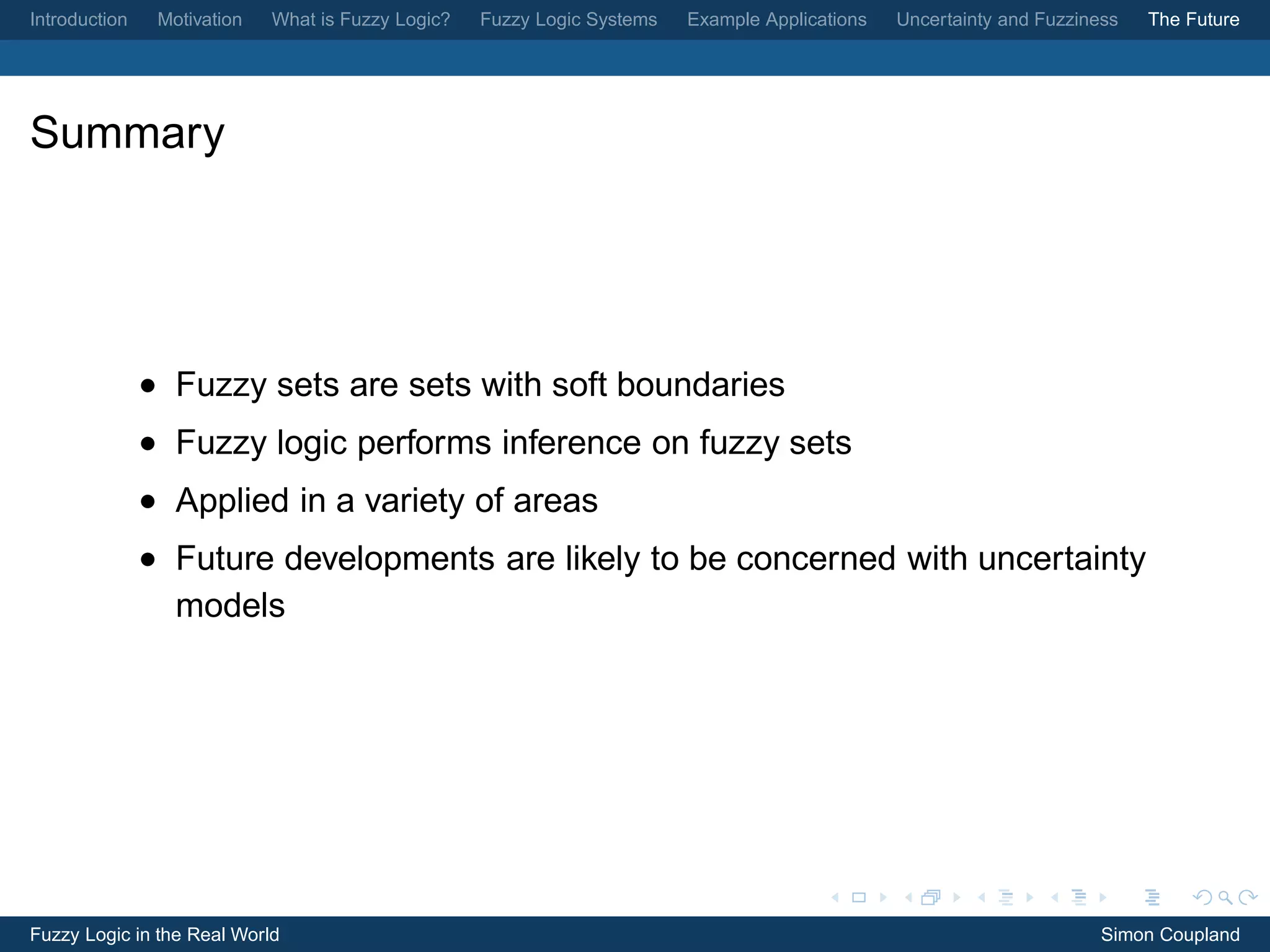 Introduction    Motivation   What is Fuzzy Logic?   Fuzzy Logic Systems   Example Applications   Uncertainty and Fuzziness   The Future




Summary




               • Fuzzy sets are sets with soft boundaries
               • Fuzzy logic performs inference on fuzzy sets
               • Applied in a variety of areas
               • Future developments are likely to be concerned with uncertainty
                 models




Fuzzy Logic in the Real World                                                                                           Simon Coupland
 