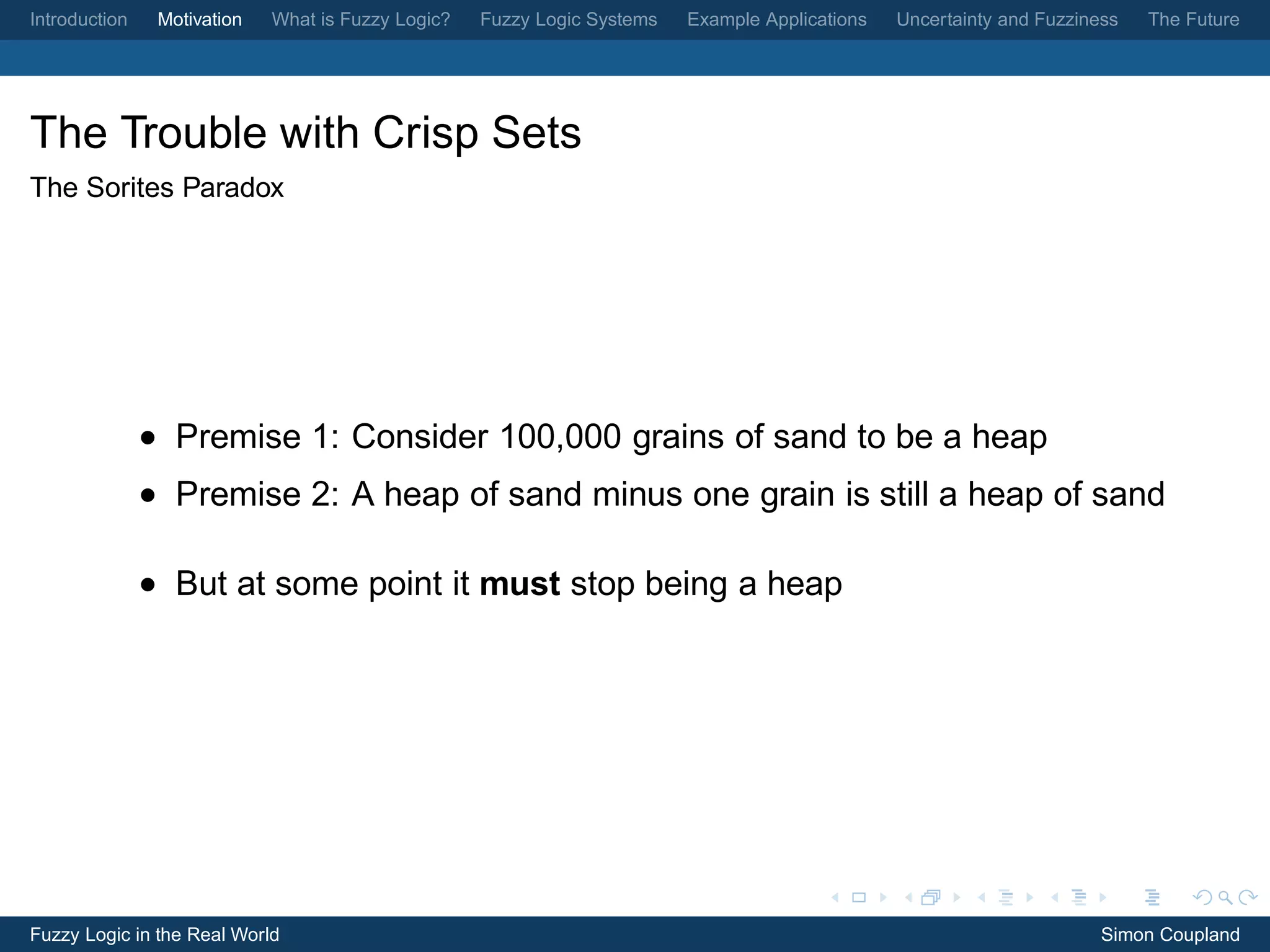 Introduction    Motivation   What is Fuzzy Logic?   Fuzzy Logic Systems   Example Applications   Uncertainty and Fuzziness   The Future




The Trouble with Crisp Sets
The Sorites Paradox




               • Premise 1: Consider 100,000 grains of sand to be a heap
               • Premise 2: A heap of sand minus one grain is still a heap of sand

               • But at some point it must stop being a heap




Fuzzy Logic in the Real World                                                                                           Simon Coupland
 