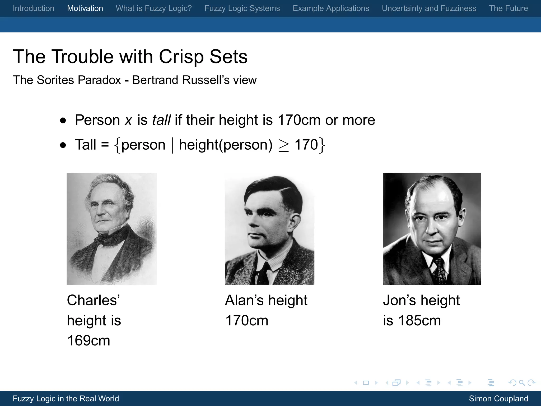Introduction    Motivation   What is Fuzzy Logic?   Fuzzy Logic Systems   Example Applications   Uncertainty and Fuzziness   The Future




The Trouble with Crisp Sets
The Sorites Paradox - Bertrand Russell’s view


               • Person x is tall if their height is 170cm or more
               • Tall = {person | height(person) ≥ 170}




                Charles’                                 Alan’s height                           Jon’s height
                height is                                170cm                                   is 185cm
                169cm


Fuzzy Logic in the Real World                                                                                           Simon Coupland
 