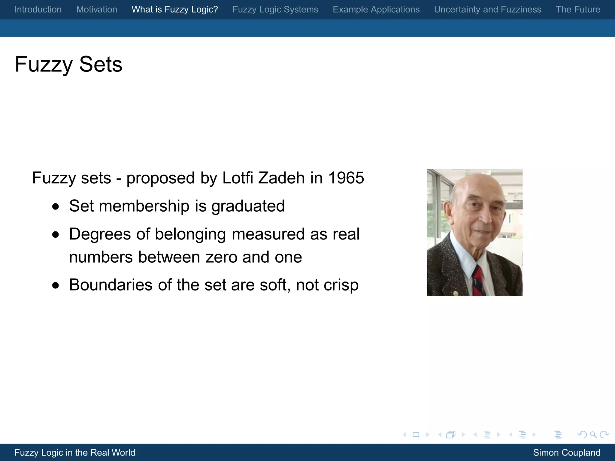 Introduction   Motivation   What is Fuzzy Logic?   Fuzzy Logic Systems   Example Applications   Uncertainty and Fuzziness   The Future




Fuzzy Sets




    Fuzzy sets - proposed by Lotﬁ Zadeh in 1965
         • Set membership is graduated
         • Degrees of belonging measured as real
           numbers between zero and one
         • Boundaries of the set are soft, not crisp




Fuzzy Logic in the Real World                                                                                          Simon Coupland
 