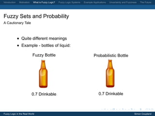 Introduction    Motivation   What is Fuzzy Logic?   Fuzzy Logic Systems   Example Applications   Uncertainty and Fuzziness   The Future




Fuzzy Sets and Probability
A Cautionary Tale



               • Quite different meanings
               • Example - bottles of liquid:

                             Fuzzy Bottle                                         Probabilistic Bottle




                             0.7 Drinkable                                             0.7 Drinkable



Fuzzy Logic in the Real World                                                                                           Simon Coupland
 