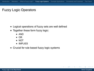 Introduction    Motivation    What is Fuzzy Logic?   Fuzzy Logic Systems   Example Applications   Uncertainty and Fuzziness   The Future




Fuzzy Logic Operators



               • Logical operations of fuzzy sets are well deﬁned
               • Together these form fuzzy logic:
                      •      AND
                      •      OR
                      •      NOT
                      •      IMPLIES
               • Crucial for rule based fuzzy logic systems




Fuzzy Logic in the Real World                                                                                            Simon Coupland
 