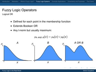 Introduction    Motivation   What is Fuzzy Logic?    Fuzzy Logic Systems   Example Applications   Uncertainty and Fuzziness   The Future




Fuzzy Logic Operators
Logical OR


               • Deﬁned for each point in the membership function
               • Extends Boolean OR
               • Any t-norm but usually maximum:

                                                    µA AND B (x ) = µA (x ) ∨ µB (x )

µ                      A                     µ                      B                     µ                A OR B
1                                             1                                            1




                       X                                            X                                            X


Fuzzy Logic in the Real World                                                                                            Simon Coupland
 