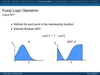 Introduction    Motivation   What is Fuzzy Logic?   Fuzzy Logic Systems   Example Applications   Uncertainty and Fuzziness   The Future




Fuzzy Logic Operators
Logical NOT



               • Deﬁned for each point in the membership function
               • Extends Boolean NOT:

                                                        ¬µA (x ) = 1 − µA (x )

               µ                      A                                   µ                 NOT A
                1                                                          1




                                      X                                                          X




Fuzzy Logic in the Real World                                                                                           Simon Coupland
 