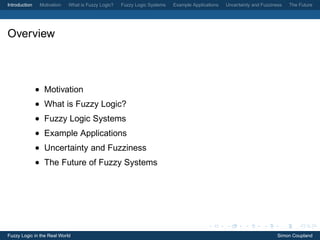 Introduction    Motivation   What is Fuzzy Logic?   Fuzzy Logic Systems   Example Applications   Uncertainty and Fuzziness   The Future




Overview



               • Motivation
               • What is Fuzzy Logic?
               • Fuzzy Logic Systems
               • Example Applications
               • Uncertainty and Fuzziness
               • The Future of Fuzzy Systems




Fuzzy Logic in the Real World                                                                                           Simon Coupland
 