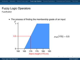 Introduction    Motivation   What is Fuzzy Logic?    Fuzzy Logic Systems   Example Applications   Uncertainty and Fuzziness   The Future




Fuzzy Logic Operators
Fuzziﬁcation



               • The process of ﬁnding the membership grade of an input:
                        µ
                         1




                      0.5                                                                     µTall (170) = 0.5




                         0
                             160      165           170 175 180 185
                                                    Alan’s height (170 cm)

Fuzzy Logic in the Real World                                                                                            Simon Coupland
 