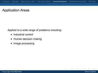 Introduction    Motivation   What is Fuzzy Logic?   Fuzzy Logic Systems   Example Applications   Uncertainty and Fuzziness   The Future




Application Areas




        Applied to a wide range of problems including:
               • Industrial control
               • Human decision making
               • Image processing




Fuzzy Logic in the Real World                                                                                           Simon Coupland
 