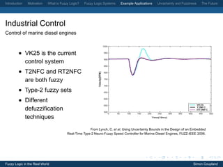 Introduction   Motivation   What is Fuzzy Logic?   Fuzzy Logic Systems    Example Applications   Uncertainty and Fuzziness    The Future




Industrial Control
Control of marine diesel engines



         • VK25 is the current
           control system
         • T2NFC and RT2NFC
           are both fuzzy
         • Type-2 fuzzy sets
         • Different
           defuzziﬁcation
           techniques
                                                      From Lynch, C. et al, Using Uncertainty Bounds in the Design of an Embedded
                                        Real-Time Type-2 Neuro-Fuzzy Speed Controller for Marine Diesel Engines, FUZZ-IEEE 2006.




Fuzzy Logic in the Real World                                                                                            Simon Coupland
 