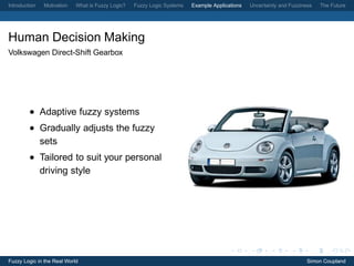 Introduction   Motivation   What is Fuzzy Logic?   Fuzzy Logic Systems   Example Applications   Uncertainty and Fuzziness   The Future




Human Decision Making
Volkswagen Direct-Shift Gearbox




         • Adaptive fuzzy systems
         • Gradually adjusts the fuzzy
           sets
         • Tailored to suit your personal
           driving style




Fuzzy Logic in the Real World                                                                                          Simon Coupland
 