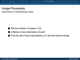 Introduction       Motivation   What is Fuzzy Logic?   Fuzzy Logic Systems   Example Applications   Uncertainty and Fuzziness   The Future




Image Processing
Segmentation of Histopathology Images




               1     Set the number of classes n (3)
               2     Initialise a fuzzy description of each
               3     Find the set of fuzzy descriptions of n with the lowest overlap




Fuzzy Logic in the Real World                                                                                              Simon Coupland
 