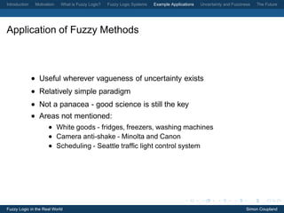 Introduction    Motivation   What is Fuzzy Logic?   Fuzzy Logic Systems   Example Applications   Uncertainty and Fuzziness   The Future




Application of Fuzzy Methods



               • Useful wherever vagueness of uncertainty exists
               • Relatively simple paradigm
               • Not a panacea - good science is still the key
               • Areas not mentioned:
                      • White goods - fridges, freezers, washing machines
                      • Camera anti-shake - Minolta and Canon
                      • Scheduling - Seattle trafﬁc light control system




Fuzzy Logic in the Real World                                                                                           Simon Coupland
 