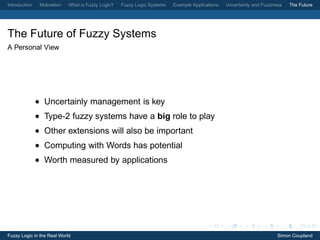 Introduction    Motivation   What is Fuzzy Logic?   Fuzzy Logic Systems   Example Applications   Uncertainty and Fuzziness   The Future




The Future of Fuzzy Systems
A Personal View




               • Uncertainly management is key
               • Type-2 fuzzy systems have a big role to play
               • Other extensions will also be important
               • Computing with Words has potential
               • Worth measured by applications




Fuzzy Logic in the Real World                                                                                           Simon Coupland
 