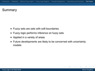 Introduction    Motivation   What is Fuzzy Logic?   Fuzzy Logic Systems   Example Applications   Uncertainty and Fuzziness   The Future




Summary




               • Fuzzy sets are sets with soft boundaries
               • Fuzzy logic performs inference on fuzzy sets
               • Applied in a variety of areas
               • Future developments are likely to be concerned with uncertainty
                 models




Fuzzy Logic in the Real World                                                                                           Simon Coupland
 