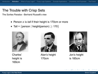 Introduction    Motivation   What is Fuzzy Logic?   Fuzzy Logic Systems   Example Applications   Uncertainty and Fuzziness   The Future




The Trouble with Crisp Sets
The Sorites Paradox - Bertrand Russell’s view


               • Person x is tall if their height is 170cm or more
               • Tall = {person | height(person) ≥ 170}




                Charles’                                 Alan’s height                           Jon’s height
                height is                                170cm                                   is 185cm
                169cm


Fuzzy Logic in the Real World                                                                                           Simon Coupland
 