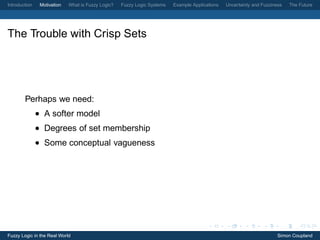 Introduction    Motivation   What is Fuzzy Logic?   Fuzzy Logic Systems   Example Applications   Uncertainty and Fuzziness   The Future




The Trouble with Crisp Sets




        Perhaps we need:
               • A softer model
               • Degrees of set membership
               • Some conceptual vagueness




Fuzzy Logic in the Real World                                                                                           Simon Coupland
 