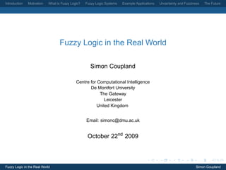 Introduction   Motivation   What is Fuzzy Logic?   Fuzzy Logic Systems   Example Applications   Uncertainty and Fuzziness   The Future




                                   Fuzzy Logic in the Real World

                                                     Simon Coupland

                                             Centre for Computational Intelligence
                                                    De Montfort University
                                                         The Gateway
                                                           Leicester
                                                       United Kingdom


                                                   Email: simonc@dmu.ac.uk


                                                    October 22nd 2009



Fuzzy Logic in the Real World                                                                                          Simon Coupland
 