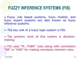4/3/2020 31
FUZZY INFERENCE SYSTEMS (FIS)
 Fuzzy rule based systems, fuzzy models, and
fuzzy expert systems are also known as fuzzy
inference systems.
 The key unit of a fuzzy logic system is FIS.
 The primary work of this system is decision-
making.
 FIS uses “IF...THEN” rules along with connectors
“OR” or “AND” for making necessary decision rules.
 